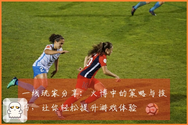 一线玩家分享：火博中的策略与技巧，让你轻松提升游戏体验