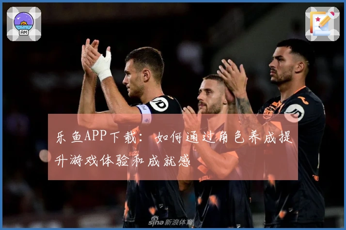 乐鱼APP下载：如何通过角色养成提升游戏体验和成就感