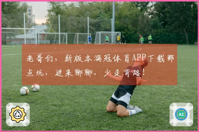 老哥们，新版本满冠体育APP下载那点坑，进来聊聊，少走弯路！
