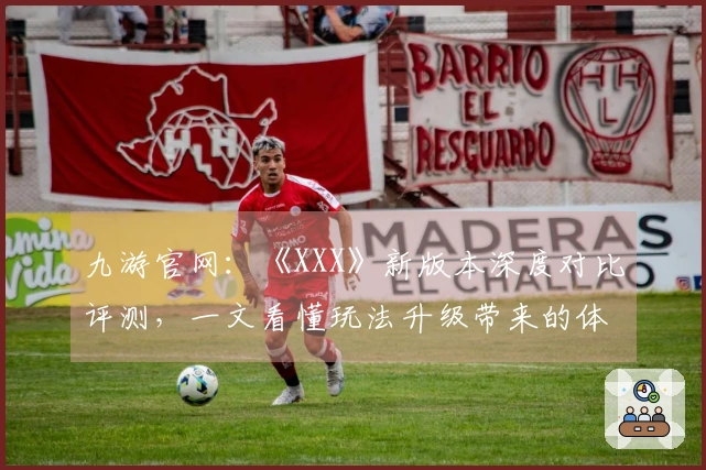 九游官网：《XXX》新版本深度对比评测，一文看懂玩法升级带来的体验巨变