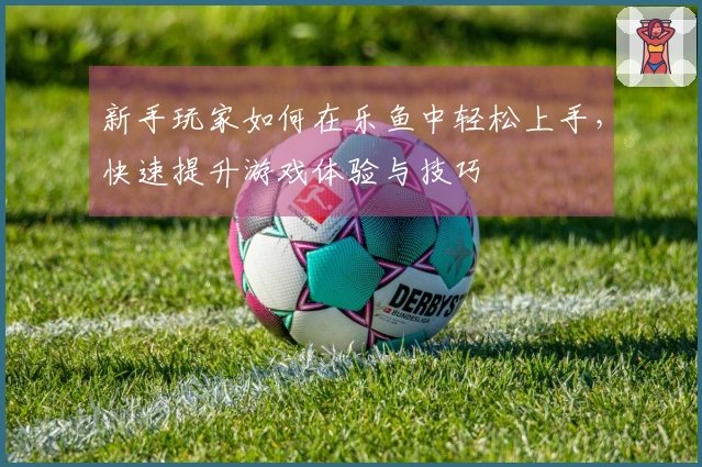 新手玩家如何在乐鱼中轻松上手,快速提升游戏体验与技巧