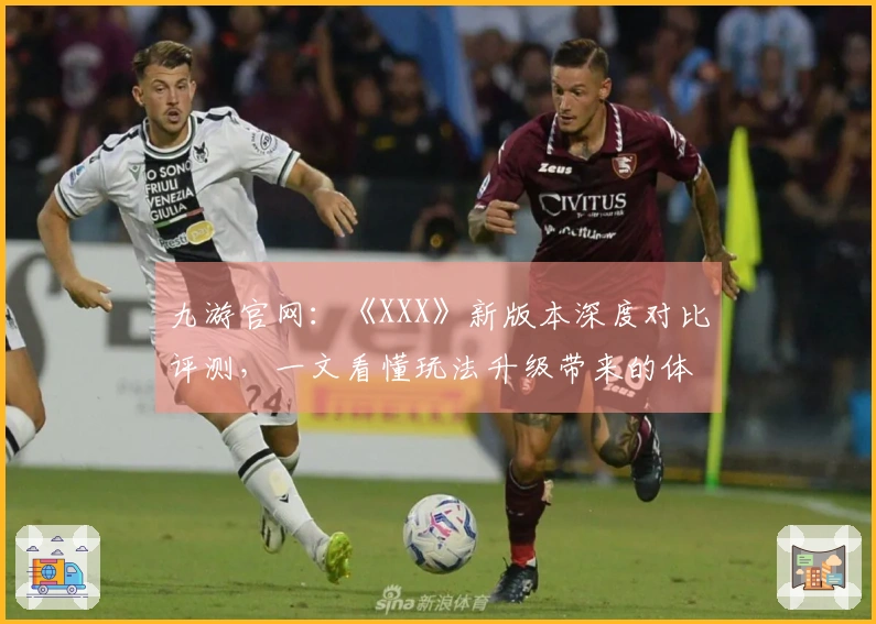 九游官网：《XXX》新版本深度对比评测，一文看懂玩法升级带来的体验巨变