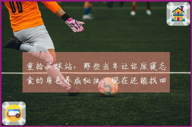 重拾买球站，那些当年让你废寝忘食的角色养成秘诀，现在还能找回初心吗？